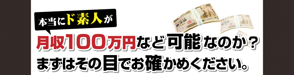 本当にド素人が月収１００万円など可能なのか？
まずはその目でお確かめください。