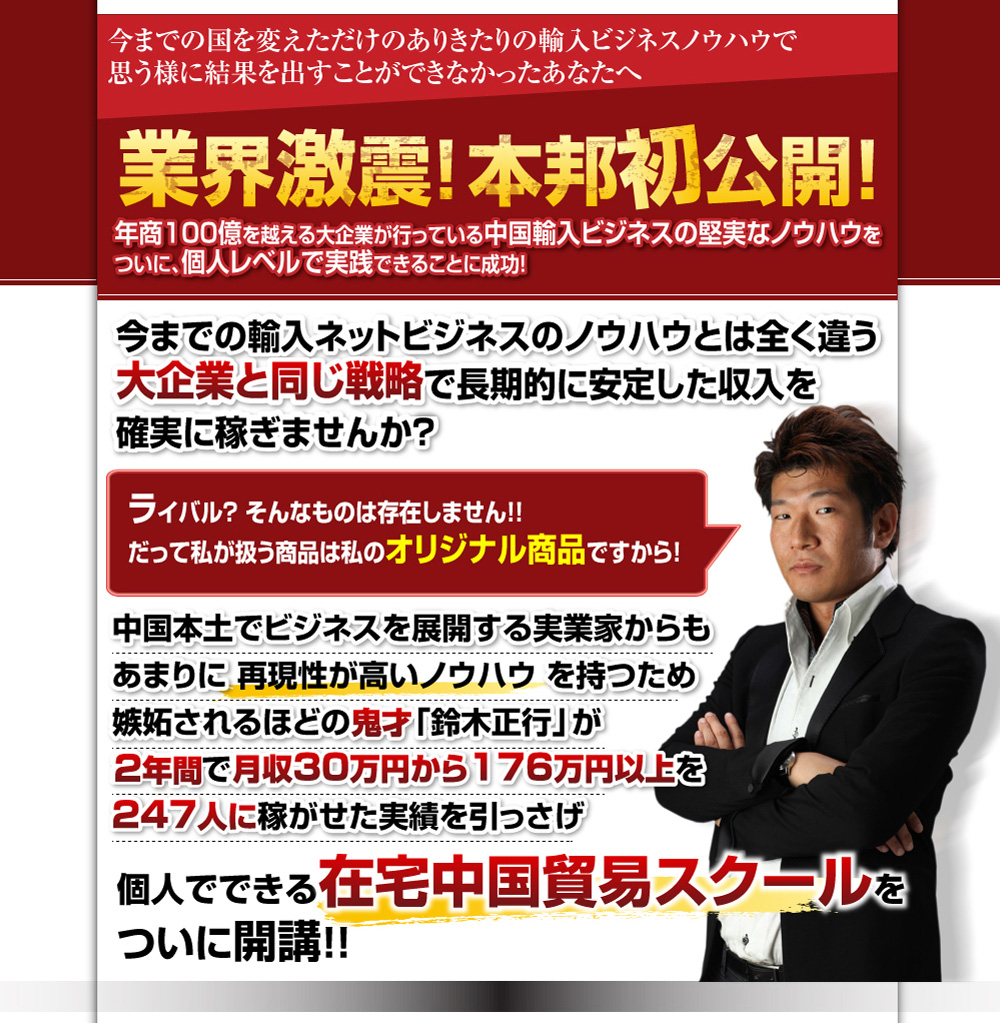 今までの国を変えただけのありきたりの輸入ビジネスノウハウで思う様に結果を出すことができなかったあなたへ業界激震！本邦初公開！年商100億を越える大企業が行っている中国輸入ビジネスの堅実なノウハウをついに、個人レベルで実践できることに成功！今までの輸入ネットビジネスのノウハウとは全く違う大企業と同じ戦略で長期的に安定した収入を確実に稼ぎませんか？ライバル？そんなものは存在しません！！だって私が扱う商品は私のオリジナル商品ですから！中国本土でビジネスを展開する実業家からもあまりに再現性が高いノウハウを持つため嫉妬されるほどの鬼才「鈴木正行」が2年間で月収30万円から176万円以上を247人に稼がせた実績を引っさげ個人でできる在宅中国貿易スクールをついに開講！！