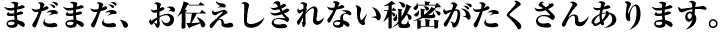 まだまだ、お伝えしきれない秘密がたくさんあります。 