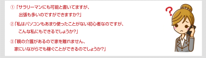 1	「サラリーマンにも可能と書いてますが、出張も多いのですができますか？」2	「私はパソコンもあまり使ったことがない初心者なのですが、こんな私にもできるでしょうか？」3	「親の介護があるので家を離れません、家にいながらでも稼ぐことができるのでしょうか？