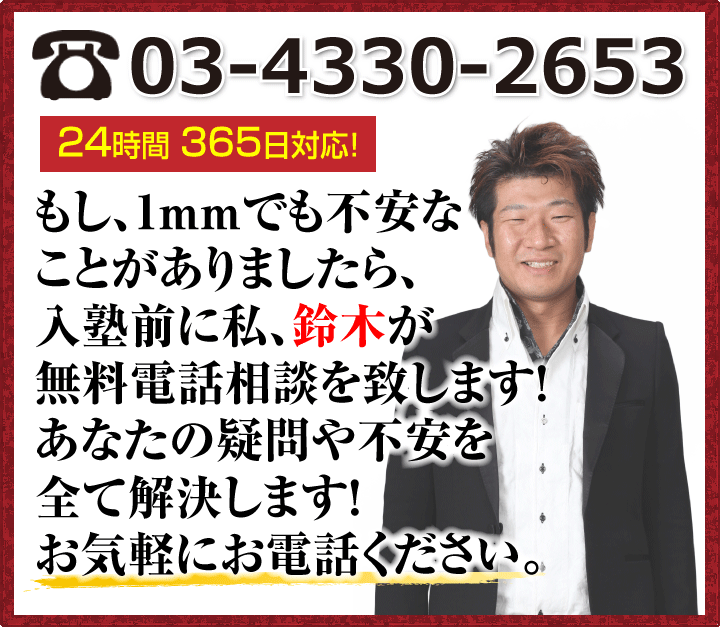 tel:受付ダイヤル24時間365日対応!もし、1mmでも不安なことがありましたら、入塾前に私、鈴木が無料電話相談を致します!あなたの疑問や不安を全て解決します!お気軽にお電話ください。
