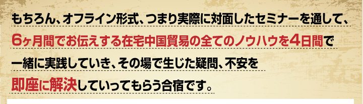 もちろん、オフライン形式、つまり実際に対面したセミナーを通して、6ヶ月間でお伝えする在宅中国貿易の全てのノウハウを4日間で一緒に実践していき、その場で生じた疑問、不安を即座に解決していってもらう合宿です。