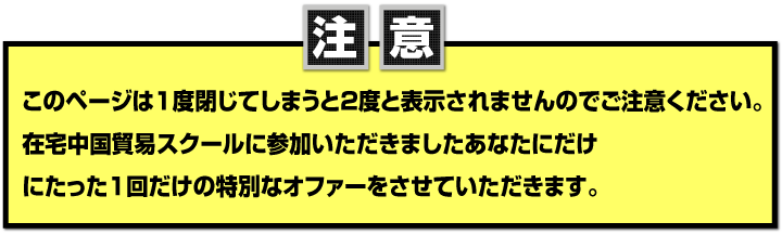 このページは１度閉じてしまうと２度と表示されませんのでご注意ください。
在宅中国貿易スクールに参加いただきましたあなたにだけにたった１回だけの特別なオファーをさせていただきます。